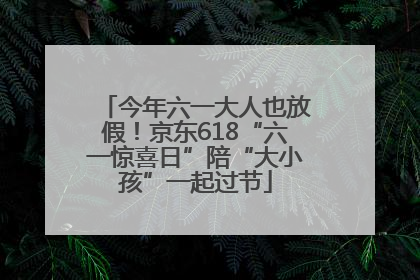 今年六一大人也放假！京东618“六一惊喜日”陪“大小孩”一起过节