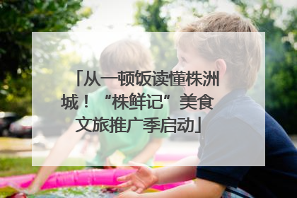 从一顿饭读懂株洲城！“株鲜记”美食文旅推广季启动