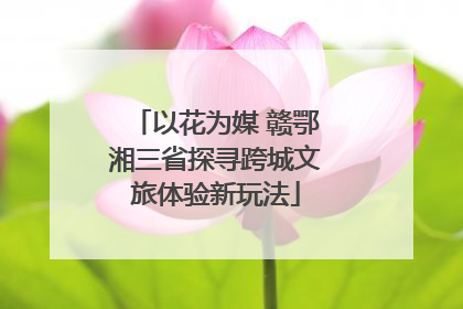 以花为媒 赣鄂湘三省探寻跨城文旅体验新玩法