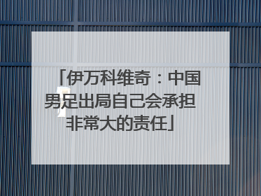 伊万科维奇：中国男足出局自己会承担非常大的责任