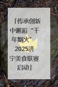 传承创新中邂逅“千年烟火” 2025济宁美食联赛启动