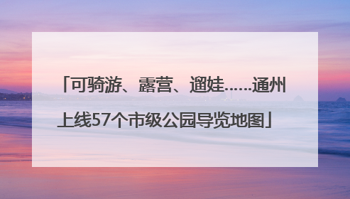 可骑游、露营、遛娃……通州上线57个市级公园导览地图