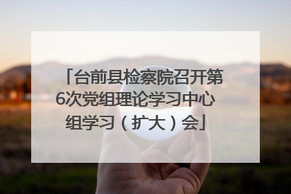 台前县检察院召开第6次党组理论学习中心组学习（扩大）会