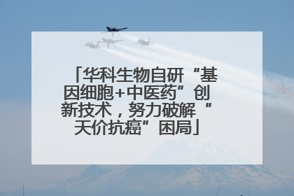 华科生物自研“基因细胞+中医药”创新技术，努力破解“天价抗癌”困局