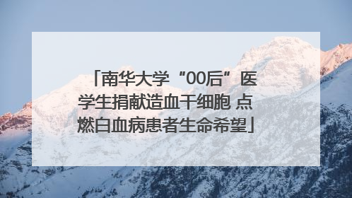 南华大学“00后”医学生捐献造血干细胞 点燃白血病患者生命希望