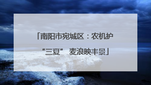 南阳市宛城区：农机护“三夏” 麦浪映丰景