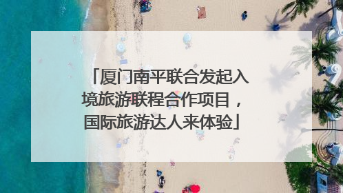 厦门南平联合发起入境旅游联程合作项目，国际旅游达人来体验