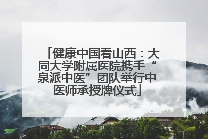 健康中国看山西：大同大学附属医院携手“泉派中医”团队举行中医师承授牌仪式