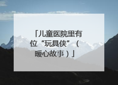 儿童医院里有位“玩具侠”（暖心故事）