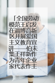 全国劳动模范王启发在淄博高新区开展爱国主义教育宣讲——伯未集王祥新作为青年企业家代表作主题演讲