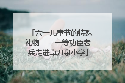六一儿童节的特殊礼物——一等功臣老兵走进卓刀泉小学