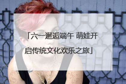 六一邂逅端午 萌娃开启传统文化欢乐之旅