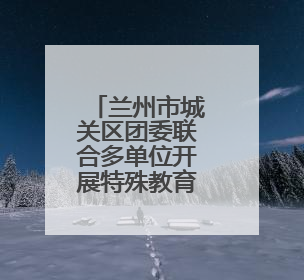 兰州市城关区团委联合多单位开展特殊教育学校志愿服务活动