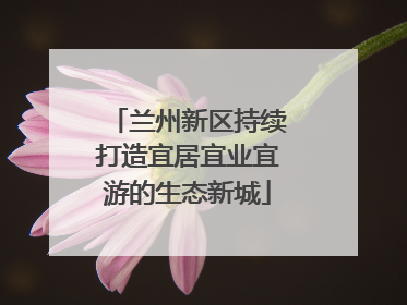 兰州新区持续打造宜居宜业宜游的生态新城
