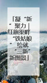 凝“新”聚力｜红旗渠畔“铁姑娘” 绘就“三新”新图景