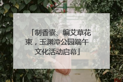 制香囊、编艾草花束，玉渊潭公园端午文化活动启幕