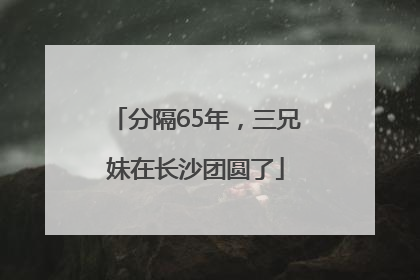 分隔65年，三兄妹在长沙团圆了