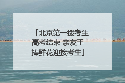 北京第一拨考生高考结束 亲友手捧鲜花迎接考生