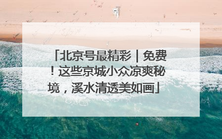 北京号最精彩｜免费！这些京城小众凉爽秘境，溪水清透美如画
