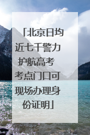 北京日均近七千警力护航高考 考点门口可现场办理身份证明