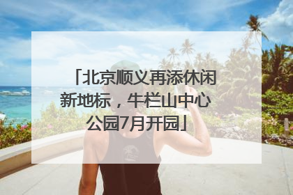 北京顺义再添休闲新地标，牛栏山中心公园7月开园