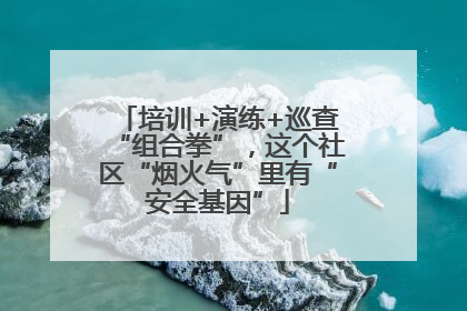 培训+演练+巡查“组合拳”，这个社区“烟火气”里有“安全基因”