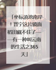 坐标滇池南岸！晋宁这片镜面稻田藏不住了——有一种叫云南的生活之365天
