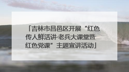吉林市昌邑区开展“红色传人鲜活讲·老兵大课堂暨红色党课”主题宣讲活动