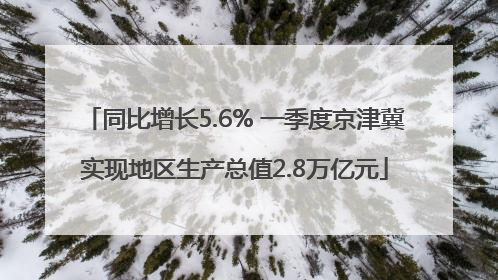 同比增长5.6% 一季度京津冀实现地区生产总值2.8万亿元