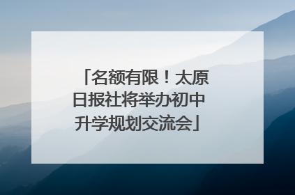 名额有限！太原日报社将举办初中升学规划交流会