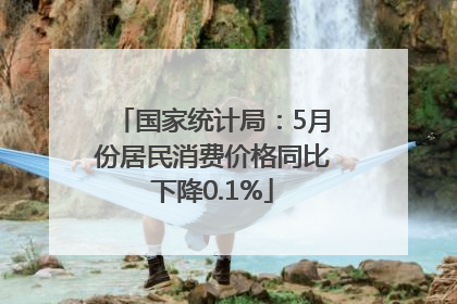 国家统计局：5月份居民消费价格同比下降0.1%