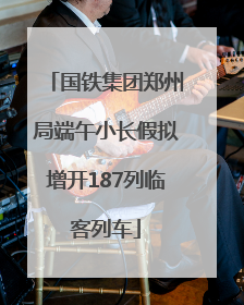 国铁集团郑州局端午小长假拟增开187列临客列车