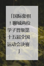 国际象棋！聊城两位学子晋级第十五届全国运动会决赛