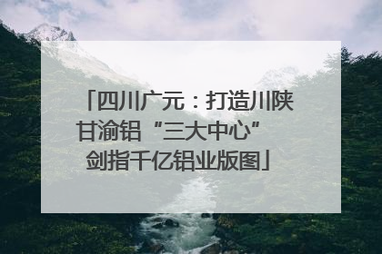 四川广元：打造川陕甘渝铝“三大中心” 剑指千亿铝业版图