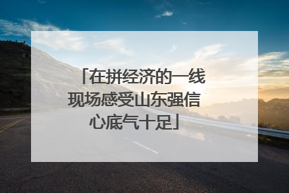 在拼经济的一线现场感受山东强信心底气十足
