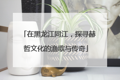 在黑龙江同江，探寻赫哲文化的渔歌与传奇