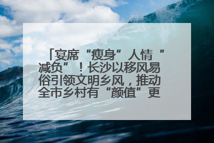 宴席“瘦身”人情“减负”！长沙以移风易俗引领文明乡风，推动全市乡村有“颜值”更显“气质”