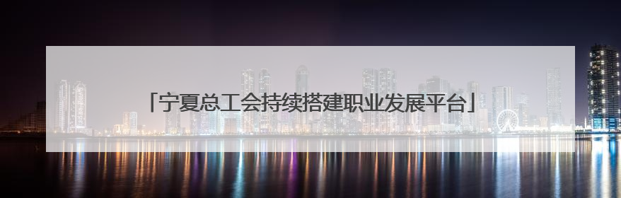 宁夏总工会持续搭建职业发展平台
