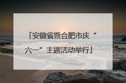 安徽省暨合肥市庆“六一”主题活动举行