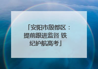 安阳市殷都区：提前跟进监督 铁纪护航高考