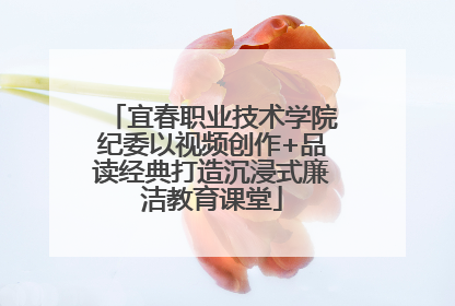 宜春职业技术学院纪委以视频创作+品读经典打造沉浸式廉洁教育课堂