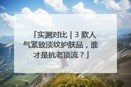 实测对比｜3 款人气紧致淡纹护肤品，谁才是抗老顶流？