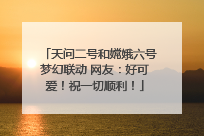 天问二号和嫦娥六号梦幻联动 网友：好可爱！祝一切顺利！