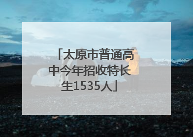 太原市普通高中今年招收特长生1535人