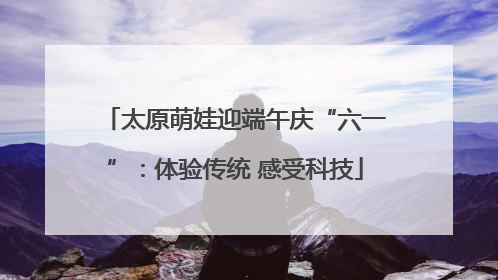 太原萌娃迎端午庆“六一”：体验传统 感受科技