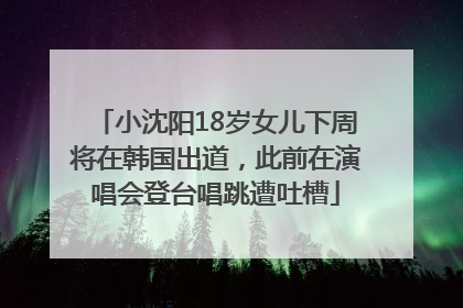 小沈阳18岁女儿下周将在韩国出道，此前在演唱会登台唱跳遭吐槽