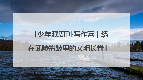 少年派周刊·写作营｜绣在武陵褶皱里的文明长卷