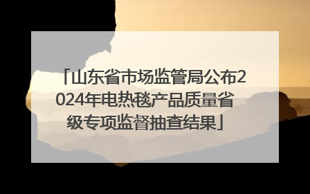 山东省市场监管局公布2024年电热毯产品质量省级专项监督抽查结果