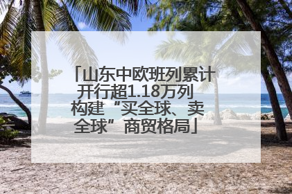 山东中欧班列累计开行超1.18万列 构建“买全球、卖全球”商贸格局