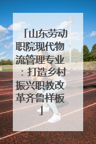山东劳动职院现代物流管理专业：打造乡村振兴职教改革齐鲁样板